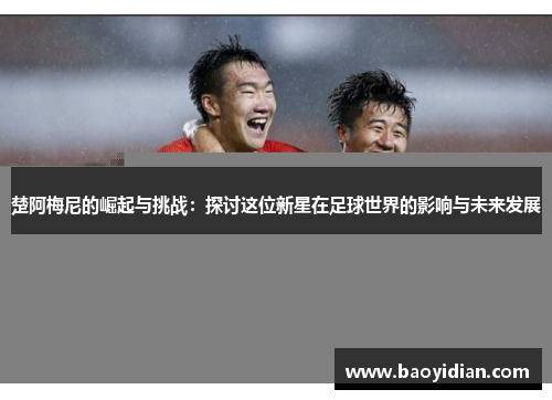 楚阿梅尼的崛起与挑战:探讨这位新星在足球世界的影响与未来发展
